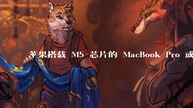 苹果搭载 M5 芯片的 MacBook Pro 或将于 2025 年秋推出，该产品应用了哪些新技术？